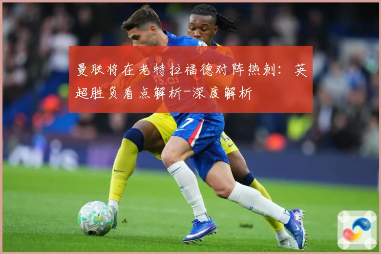 曼联将在老特拉福德对阵热刺：英超胜负看点解析-深度解析