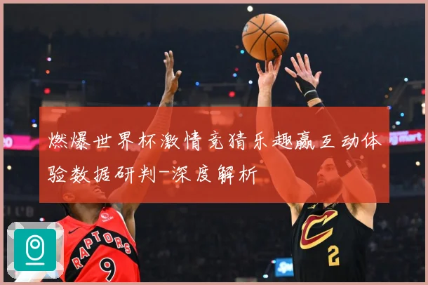 燃爆世界杯激情竞猜乐趣赢互动体验数据研判-深度解析