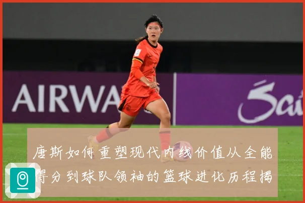 唐斯如何重塑现代内线价值从全能得分到球队领袖的篮球进化历程揭秘-深度解析